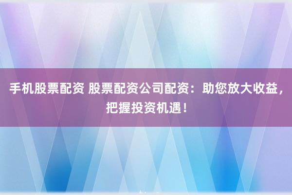 手机股票配资 股票配资公司配资：助您放大收益，把握投资机遇！