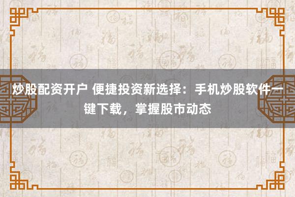 炒股配资开户 便捷投资新选择:手机炒股软件一键下载,掌握股市动态