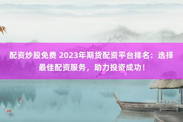 配资炒股免费 2023年期货配资平台排名:选择最佳配资服务,助力投资成功!