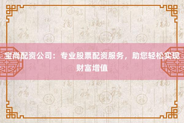 宝尚配资公司:专业股票配资服务,助您轻松实现财富增值