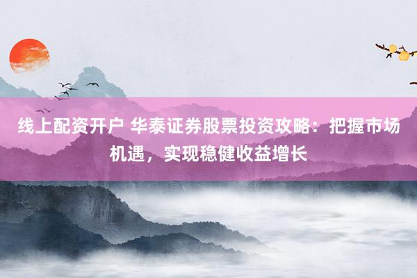 线上配资开户 华泰证券股票投资攻略：把握市场机遇，实现稳健收益增长