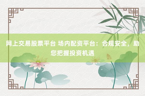 网上交易股票平台 场内配资平台:合规安全,助您把握投资机遇