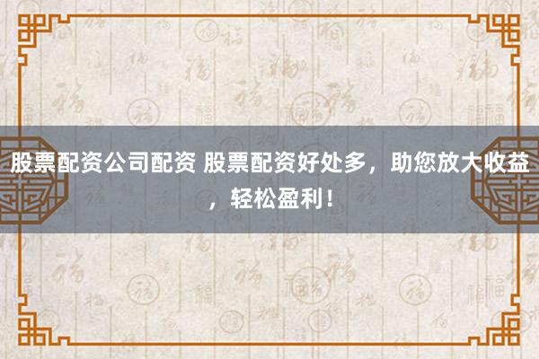 股票配资公司配资 股票配资好处多，助您放大收益，轻松盈利！