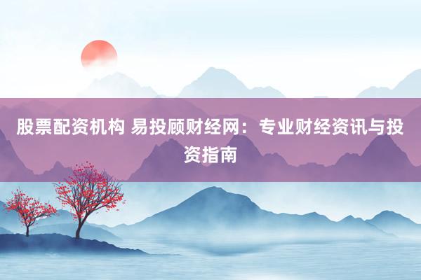股票配资机构 易投顾财经网：专业财经资讯与投资指南