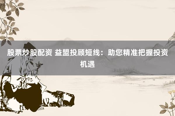 股票炒股配资 益盟投顾短线：助您精准把握投资机遇