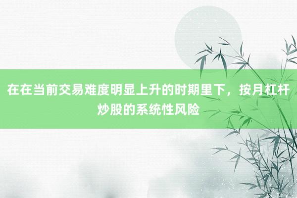 在在当前交易难度明显上升的时期里下，按月杠杆炒股的系统性风险