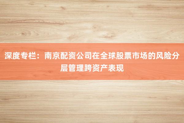 深度专栏：南京配资公司在全球股票市场的风险分层管理跨资产表现