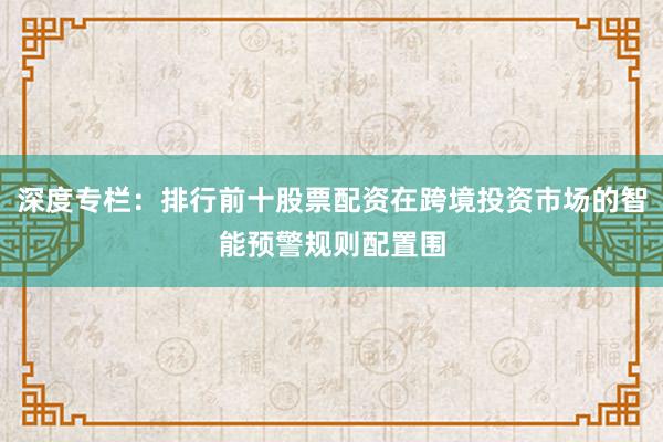 深度专栏：排行前十股票配资在跨境投资市场的智能预警规则配置围