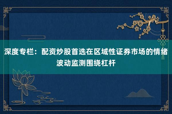 深度专栏:配资炒股首选在区域性证券市场的情绪波动监测围绕杠杆