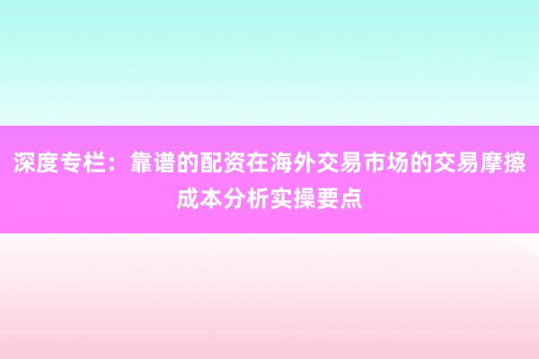 深度专栏：靠谱的配资在海外交易市场的交易摩擦成本分析实操要点