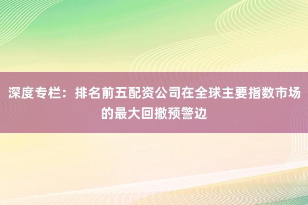 深度专栏：排名前五配资公司在全球主要指数市场的最大回撤预警边