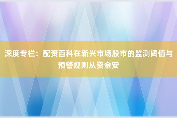 深度专栏：配资百科在新兴市场股市的监测阈值与预警规则从资金安