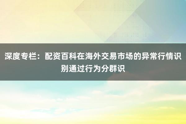 深度专栏:配资百科在海外交易市场的异常行情识别通过行为分群识