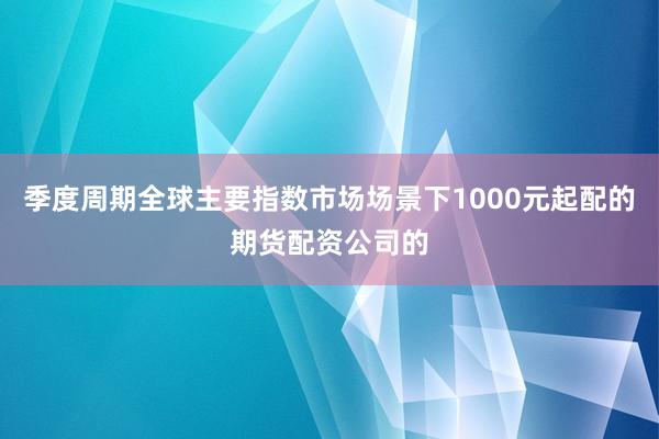 季度周期全球主要指数市场场景下1000元起配的期货配资公司的