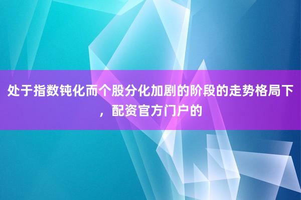 处于指数钝化而个股分化加剧的阶段的走势格局下,配资官方门户的